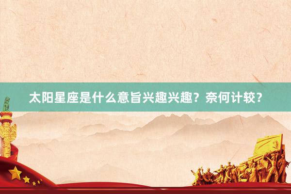 太阳星座是什么意旨兴趣兴趣？奈何计较？